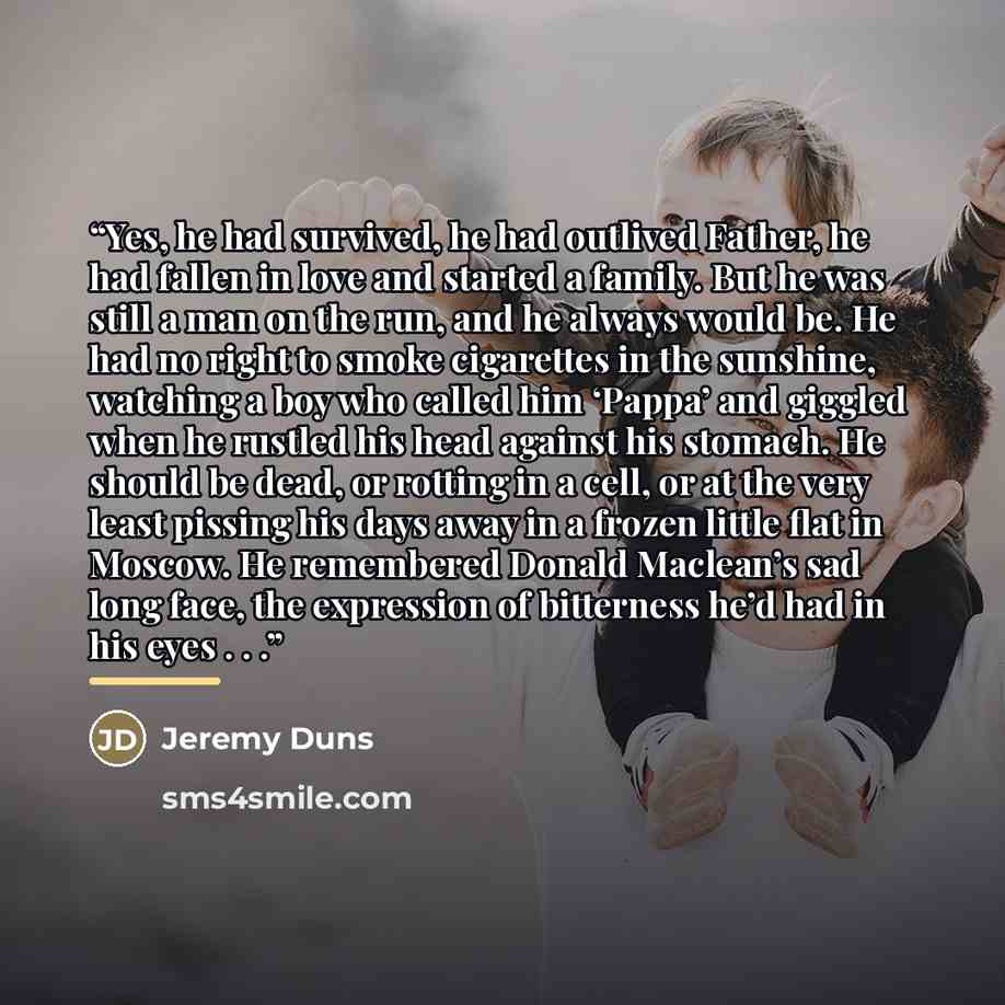 “Yes, he had survived, he had outlived Father, he had fallen in love and started a family. But he was still a man on the run, and he always would be. He had no right to smoke cigarettes in the sunshine, watching a boy who called him ‘Pappa’ and giggled when he rustled his head against his stomach…” quote by Jeremy Duns