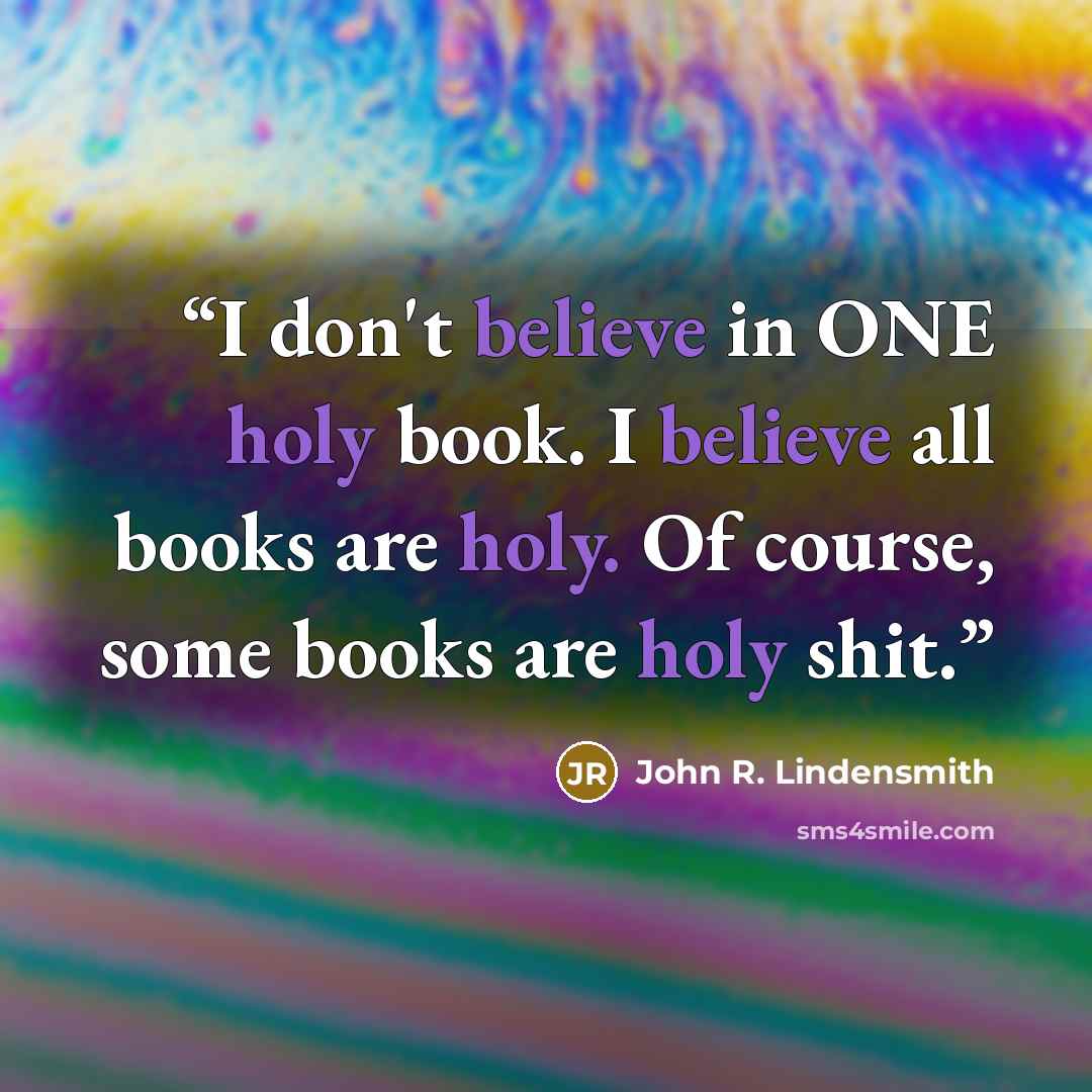 “I don't believe in ONE holy book. I believe all books are holy. Of course, some books are holy shit.” quote by John R. Lindensmith