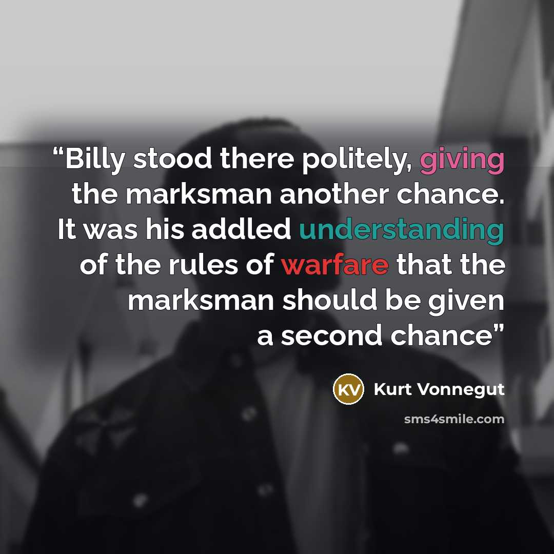 “Billy stood there politely, giving the marksman another chance. It was his addled understanding of the rules of warfare that the marksman should be given a second chance” quote by Kurt Vonnegut