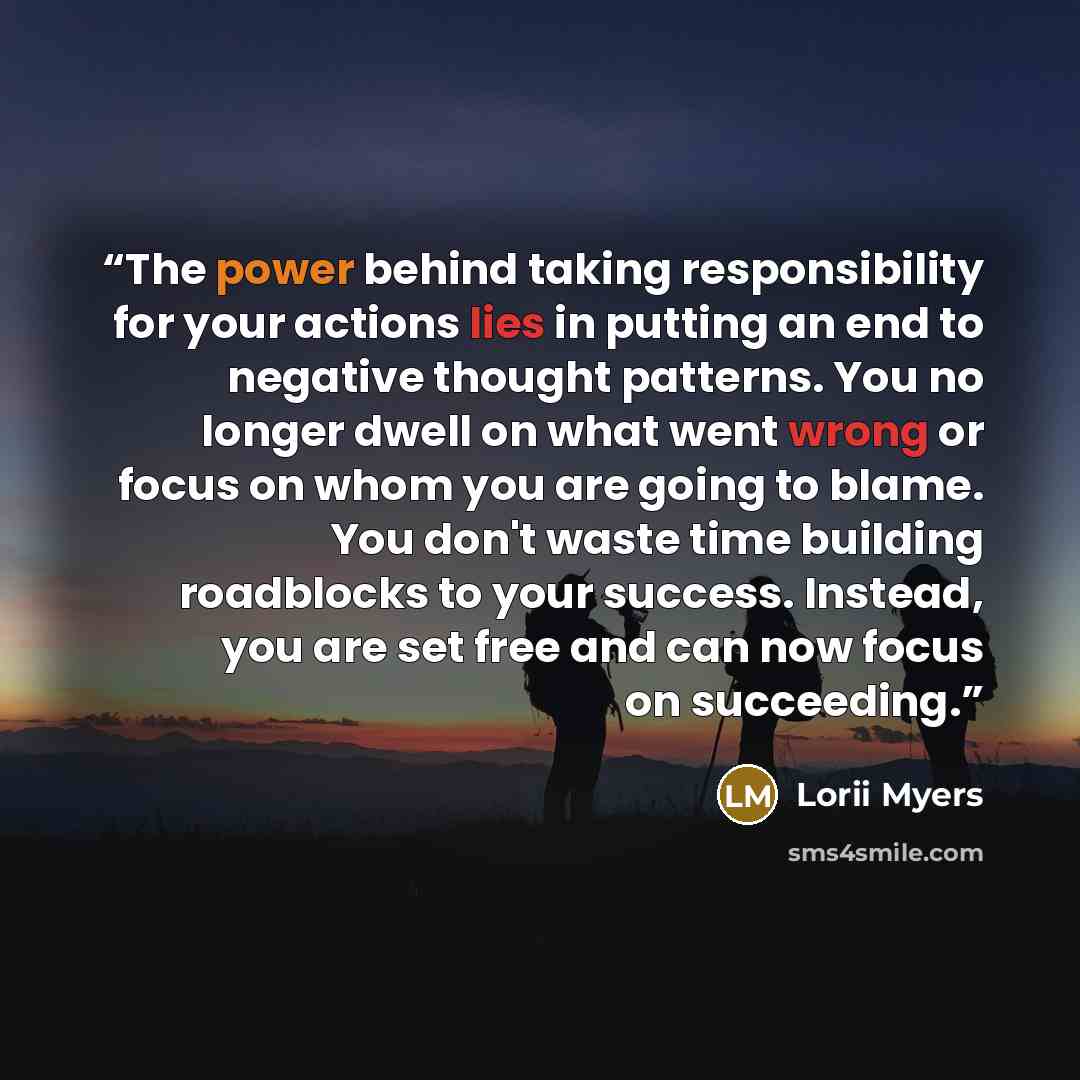 “The power behind taking responsibility for your actions lies in putting an end to negative thought patterns. You no longer dwell on what went wrong or focus on whom you are going to blame. You don't waste time building roadblocks to your success. Instead, you are set free and can now focus on…” quote by Lorii Myers