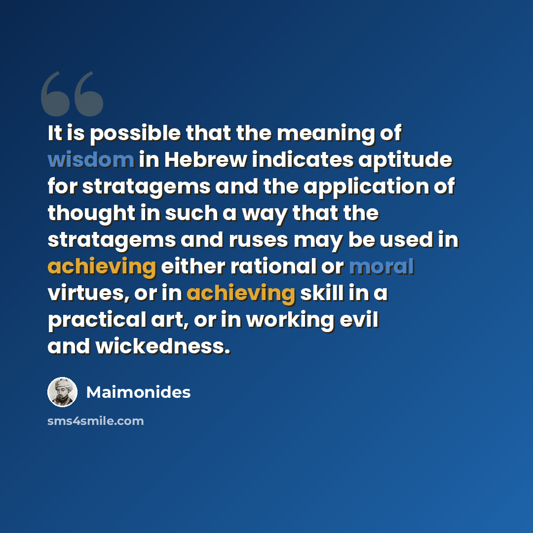 “It is possible that the meaning of wisdom in Hebrew indicates aptitude for stratagems and the application of thought in such a way that the stratagems and ruses may be used in achieving either rational or moral virtues, or in achieving skill in a practical art, or in working evil and wickedness.” quote by Maimonides
