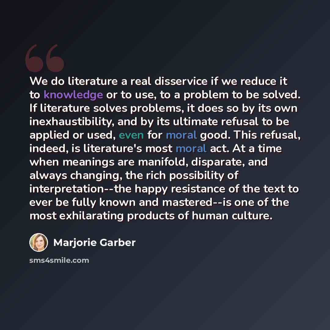 “We do literature a real disservice if we reduce it to knowledge or to use, to a problem to be solved. If literature solves problems, it does so by its own inexhaustibility, and by its ultimate refusal to be applied or used, even for moral good. This refusal, indeed, is literature's most moral act…” quote by Marjorie Garber