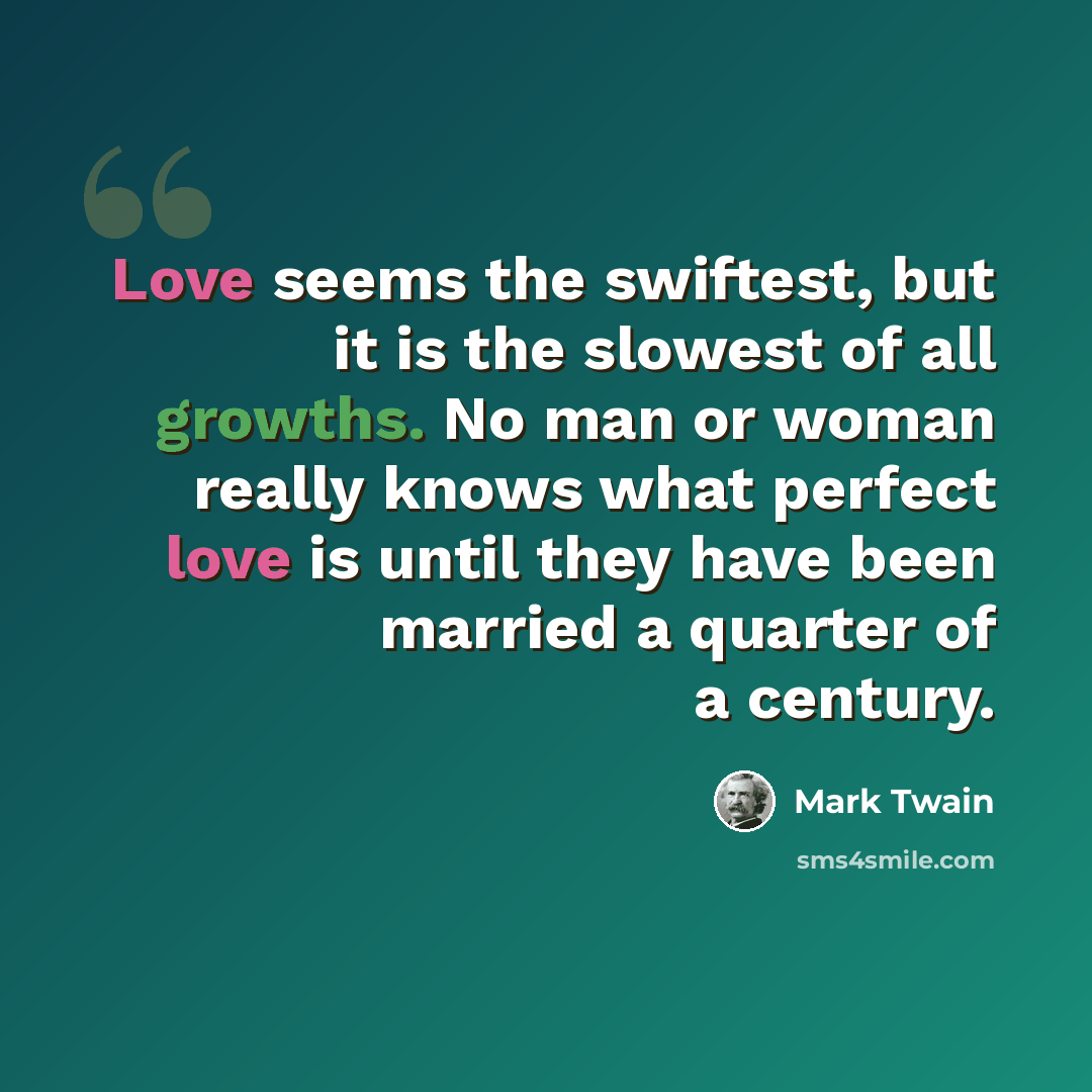 “Love seems the swiftest, but it is the slowest of all growths. No man or woman really knows what perfect love is until they have been married a quarter of a century.” quote by Mark Twain