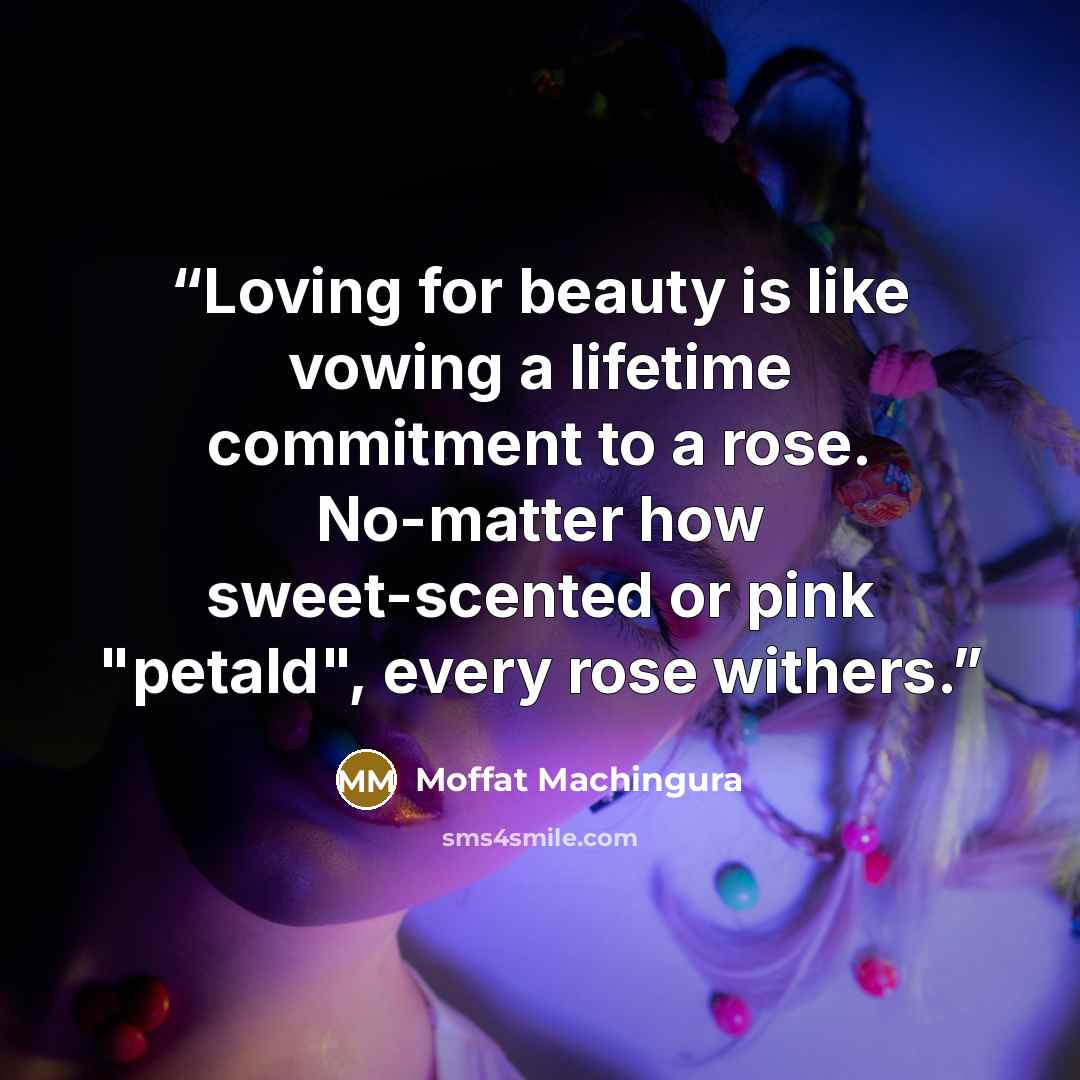 “Loving for beauty is like vowing a lifetime commitment to a rose. No-matter how sweet-scented or pink "petald", every rose withers.” quote by Moffat Machingura