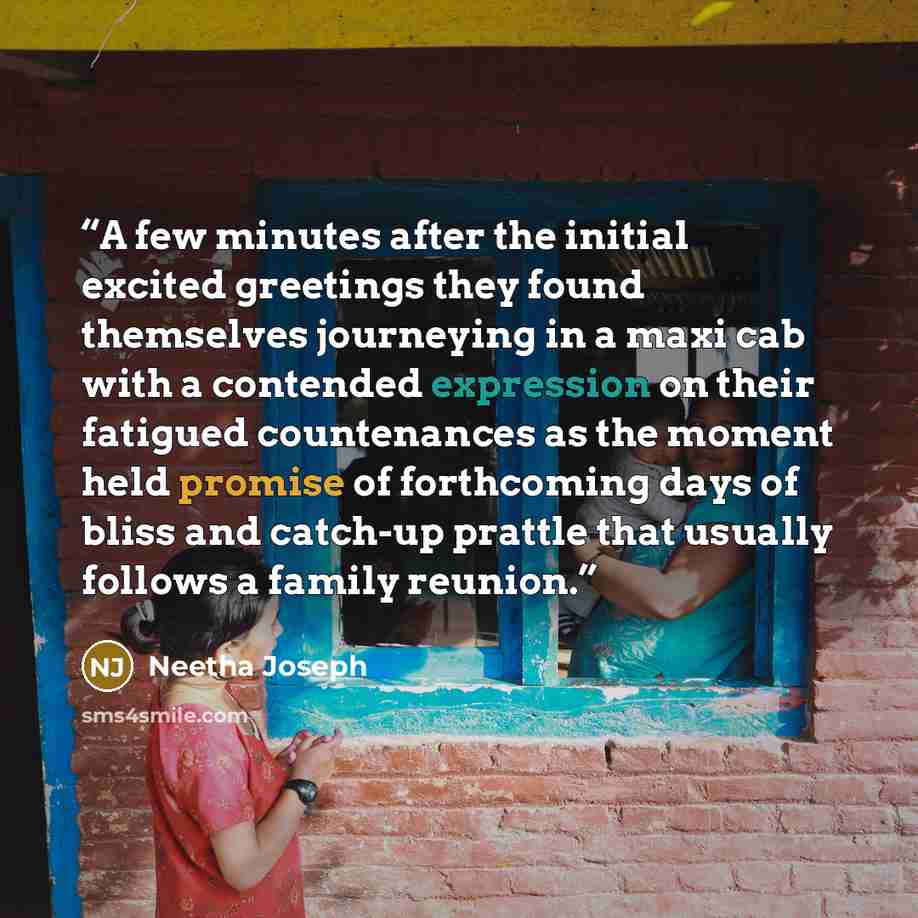 “A few minutes after the initial excited greetings they found themselves journeying in a maxi cab with a contended expression on their fatigued countenances as the moment held promise of forthcoming days of bliss and catch-up prattle that usually follows a family reunion.” quote by Neetha Joseph