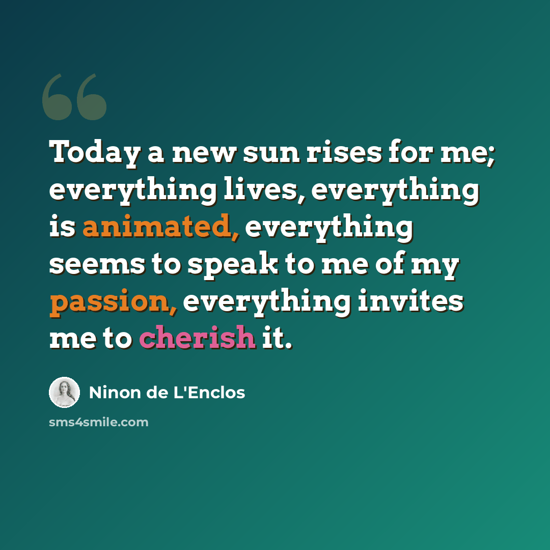 “Today a new sun rises for me; everything lives, everything is animated, everything seems to speak to me of my passion, everything invites me to cherish it.” quote by Ninon de L'Enclos
