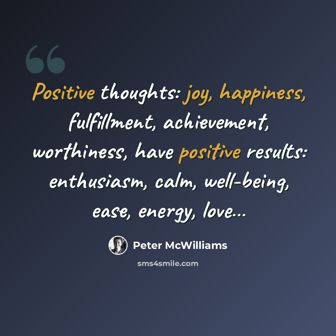 “Positive thoughts: joy, happiness, fulfillment, achievement, worthiness, have positive results: enthusiasm, calm, well-being, ease, energy, love…” quote by Peter McWilliams