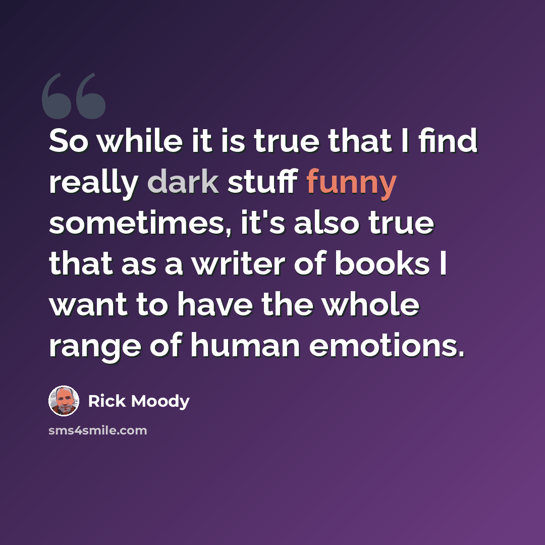 “So while it is true that I find really dark stuff funny sometimes, it's also true that as a writer of books I want to have the whole range of human emotions.” quote by Rick Moody