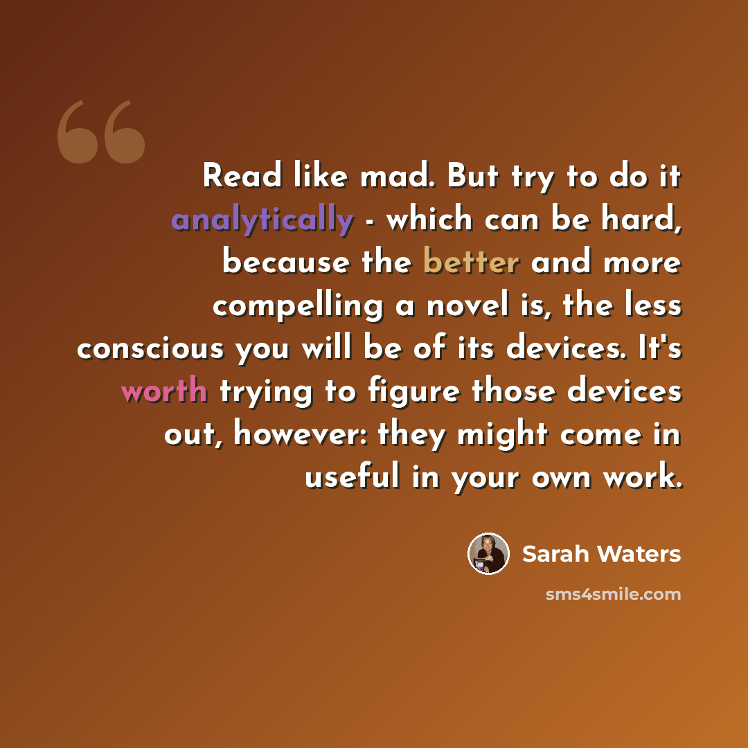 “Read like mad. But try to do it analytically - which can be hard, because the better and more compelling a novel is, the less conscious you will be of its devices. It's worth trying to figure those devices out, however: they might come in useful in your own work.” quote by Sarah Waters