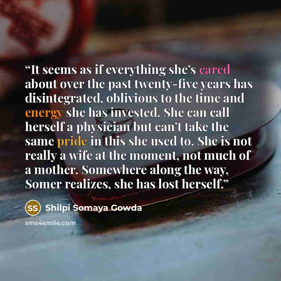 “It seems as if everything she’s cared about over the past twenty-five years has disintegrated, oblivious to the time and energy she has invested. She can call herself a physician but can’t take the same pride in this she used to. She is not really a wife at the moment, not much of a mother…” quote by Shilpi Somaya Gowda