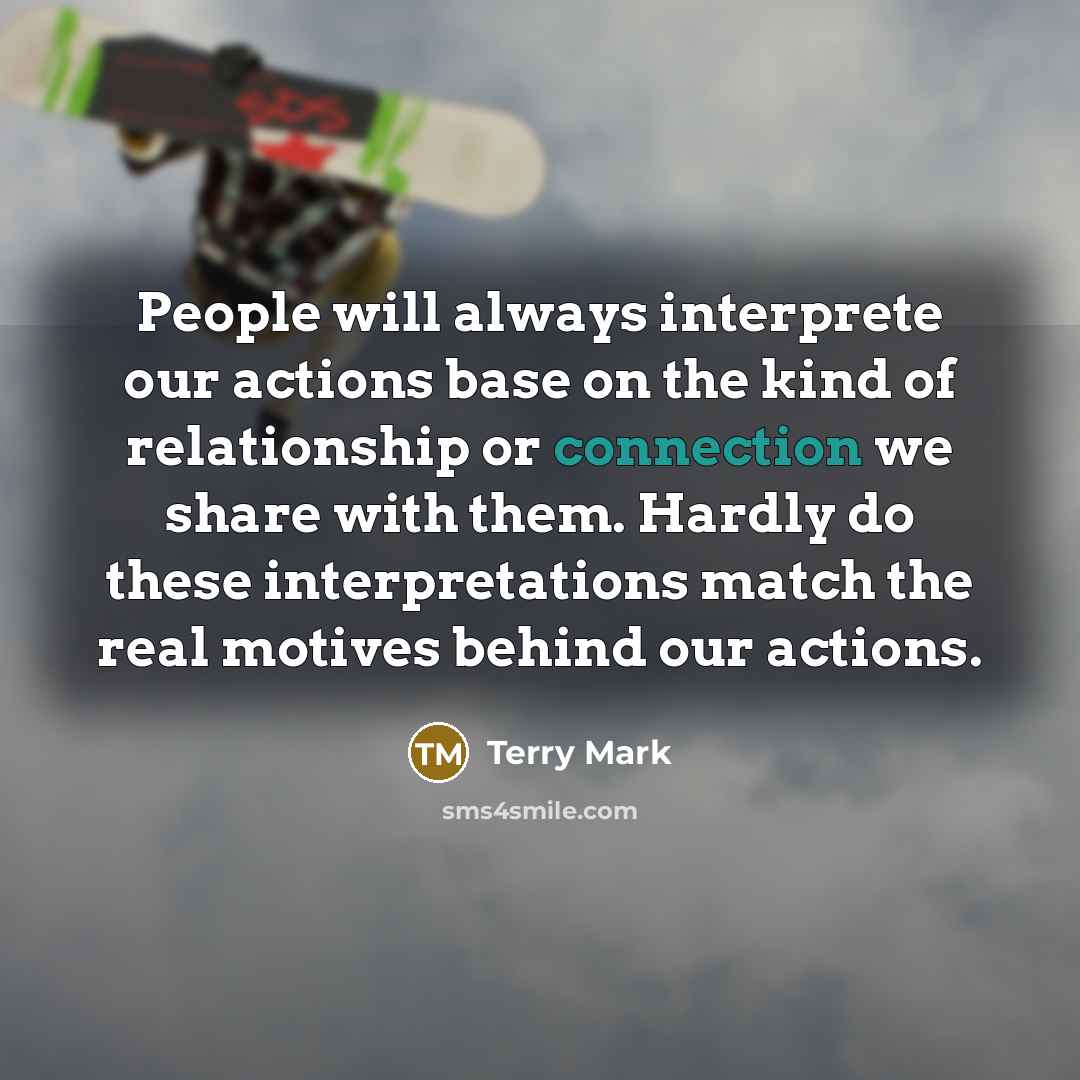 “People will always interprete our actions base on the kind of relationship or connection we share with them. Hardly do these interpretations match the real motives behind our actions.” quote by Terry Mark