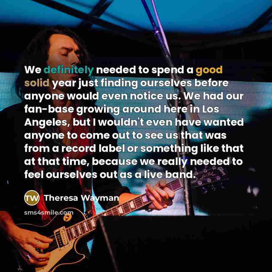 “We definitely needed to spend a good solid year just finding ourselves before anyone would even notice us. We had our fan-base growing around here in Los Angeles, but I wouldn't even have wanted anyone to come out to see us that was from a record label or something like that at that time, because…” quote by Theresa Wayman
