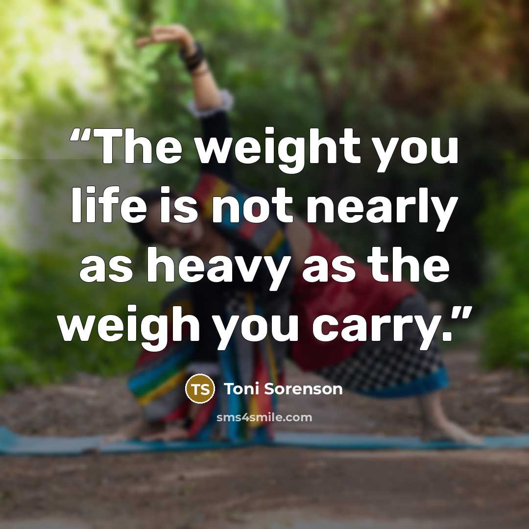 “The weight you life is not nearly as heavy as the weigh you carry.” quote by Toni Sorenson