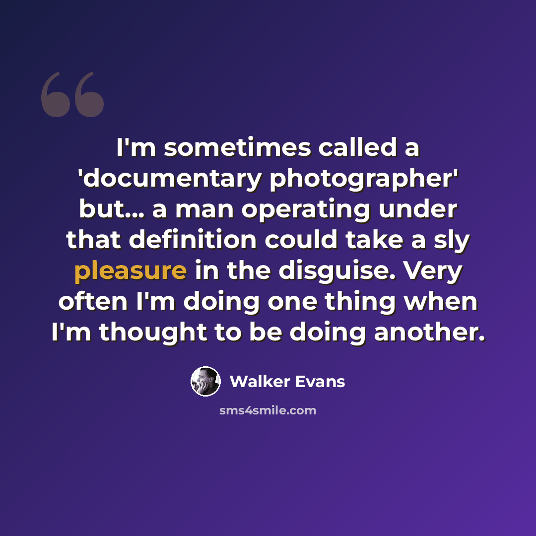 “I'm sometimes called a 'documentary photographer' but... a man operating under that definition could take a sly pleasure in the disguise. Very often I'm doing one thing when I'm thought to be doing another.” quote by Walker Evans