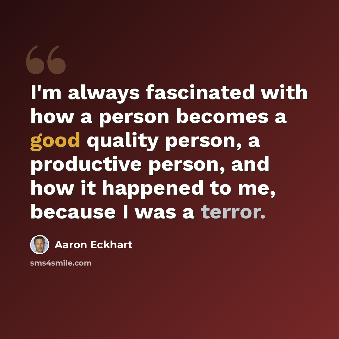 “I'm always fascinated with how a person becomes a good quality person, a productive person, and how it happened to me, because I was a terror.” quote by Aaron Eckhart