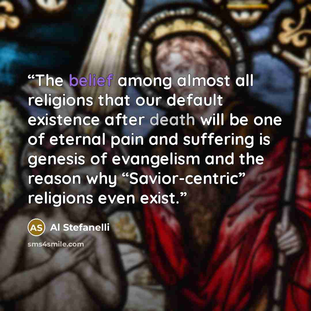 “The belief among almost all religions that our default existence after death will be one of eternal pain and suffering is genesis of evangelism and the reason why “Savior-centric” religions even exist.” quote by Al Stefanelli