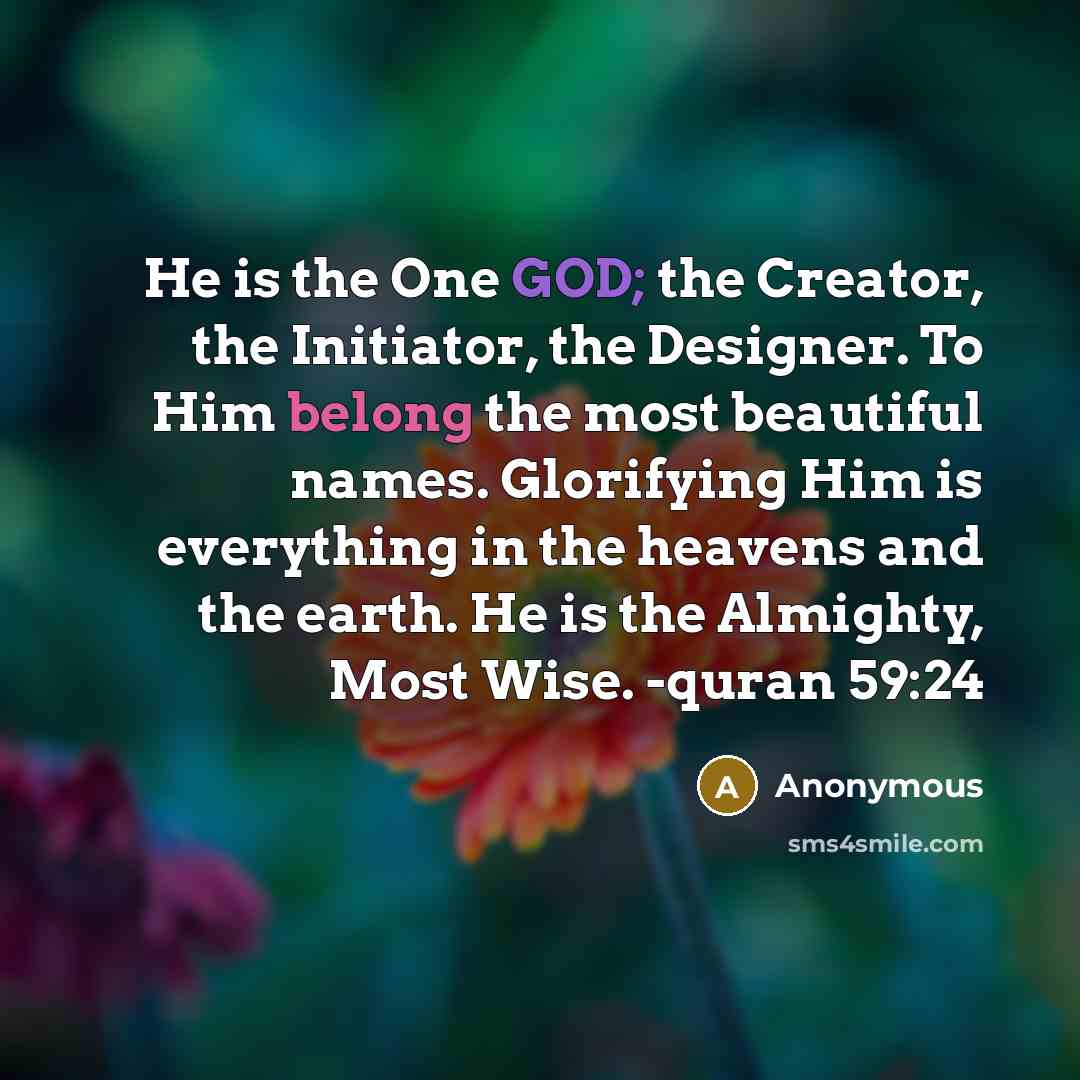 “He is the One GOD; the Creator, the Initiator, the Designer. To Him belong the most beautiful names. Glorifying Him is everything in the heavens and the earth. He is the Almighty, Most Wise. -quran 59:24” quote by Anonymous