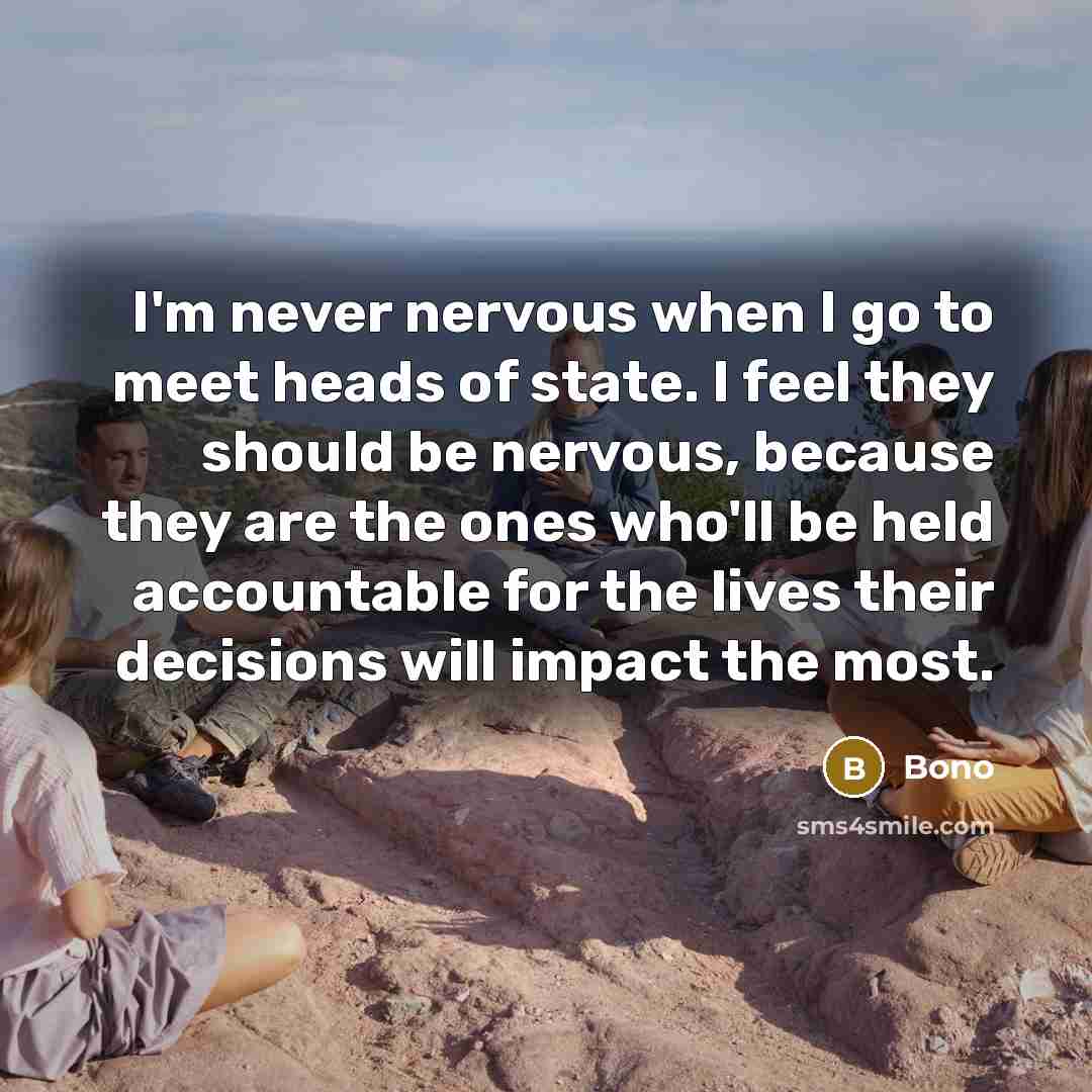 “I'm never nervous when I go to meet heads of state. I feel they should be nervous, because they are the ones who'll be held accountable for the lives their decisions will impact the most.” quote by Bono