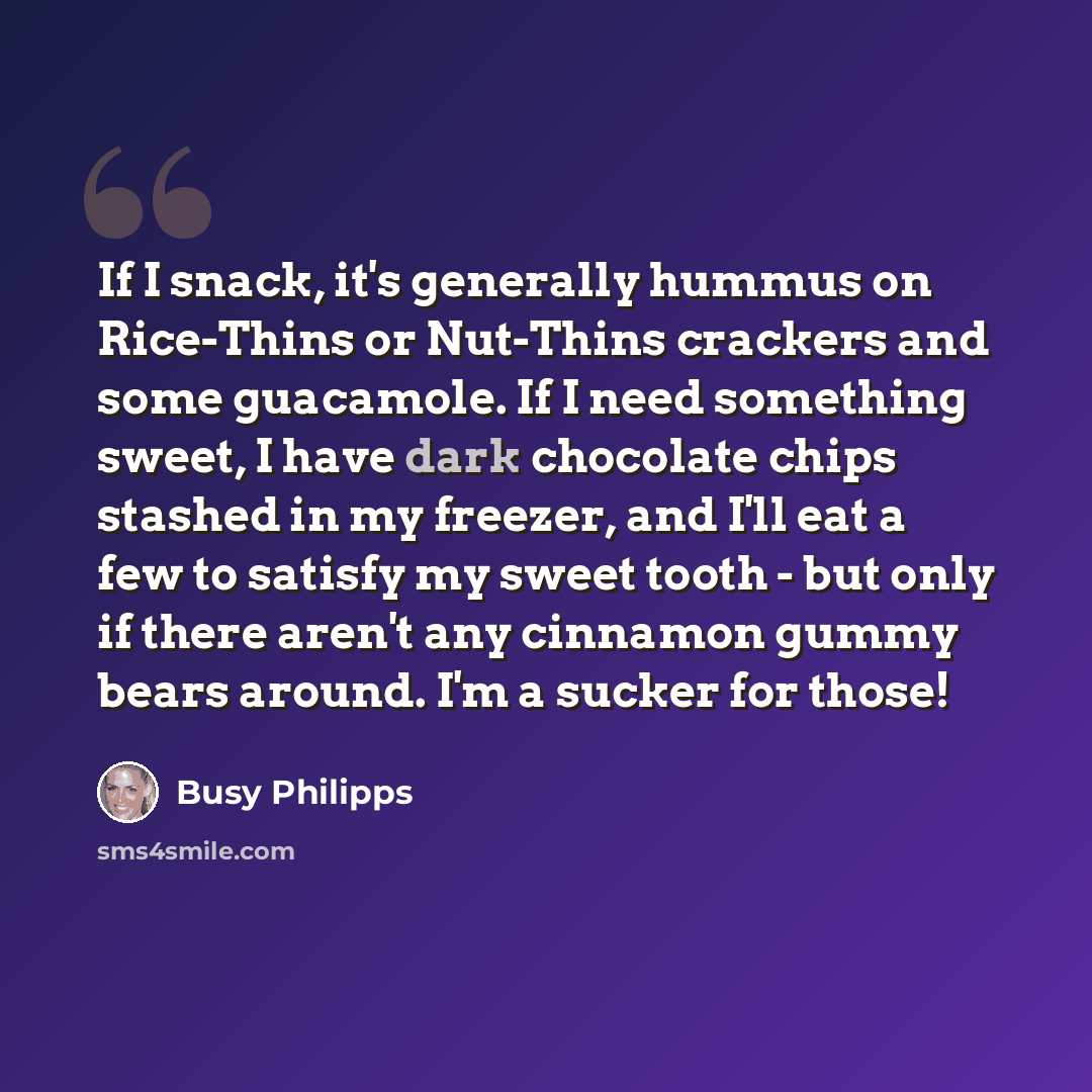 “If I snack, it's generally hummus on Rice-Thins or Nut-Thins crackers and some guacamole. If I need something sweet, I have dark chocolate chips stashed in my freezer, and I'll eat a few to satisfy my sweet tooth - but only if there aren't any cinnamon gummy bears around. I'm a sucker for those!” quote by Busy Philipps