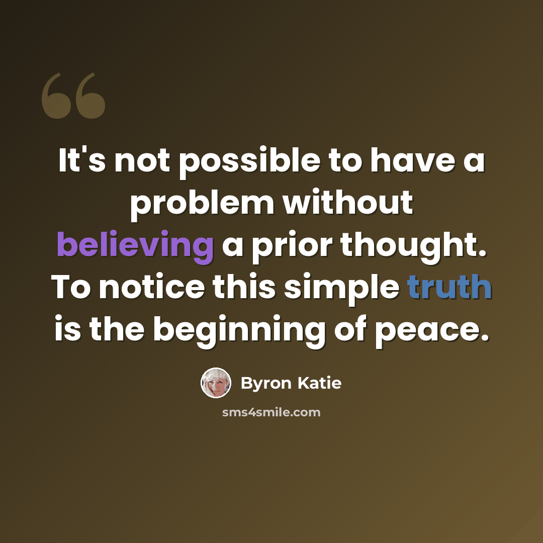 “It's not possible to have a problem without believing a prior thought. To notice this simple truth is the beginning of peace.” quote by Byron Katie