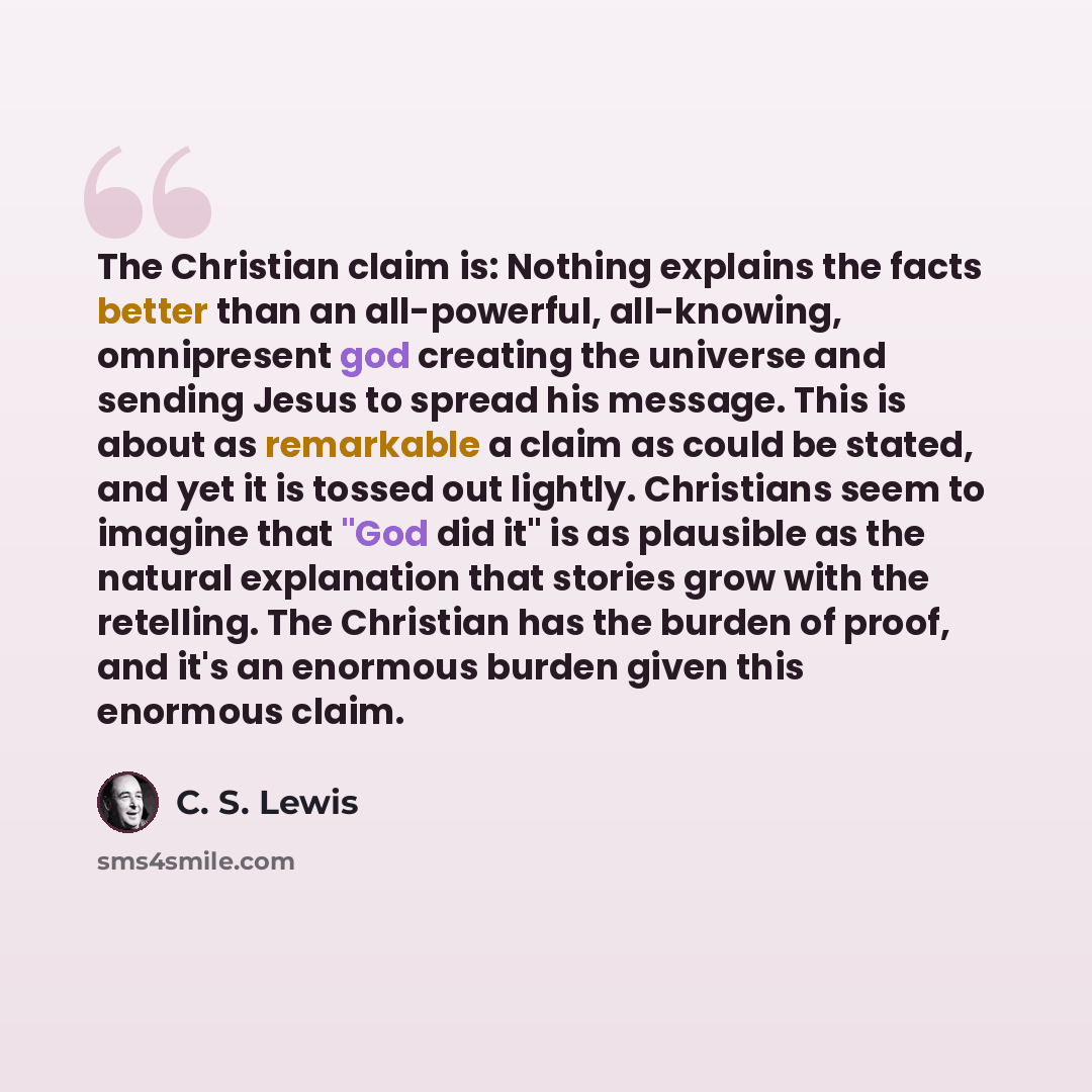 “The Christian claim is: Nothing explains the facts better than an all-powerful, all-knowing, omnipresent god creating the universe and sending Jesus to spread his message. This is about as remarkable a claim as could be stated, and yet it is tossed out lightly. Christians seem to imagine that "God…” quote by C. S. Lewis