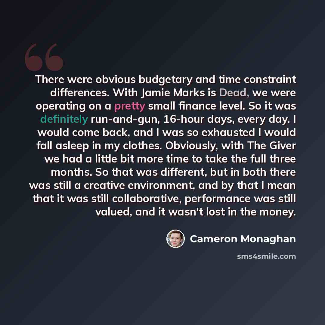 “There were obvious budgetary and time constraint differences. With Jamie Marks is Dead, we were operating on a pretty small finance level. So it was definitely run-and-gun, 16-hour days, every day. I would come back, and I was so exhausted I would fall asleep in my clothes. Obviously, with The…” quote by Cameron Monaghan