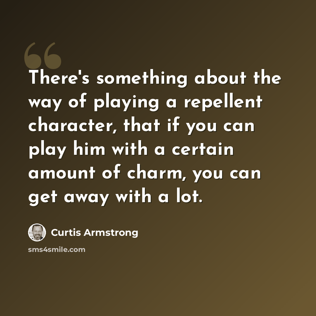 “There's something about the way of playing a repellent character, that if you can play him with a certain amount of charm, you can get away with a lot.” quote by Curtis Armstrong