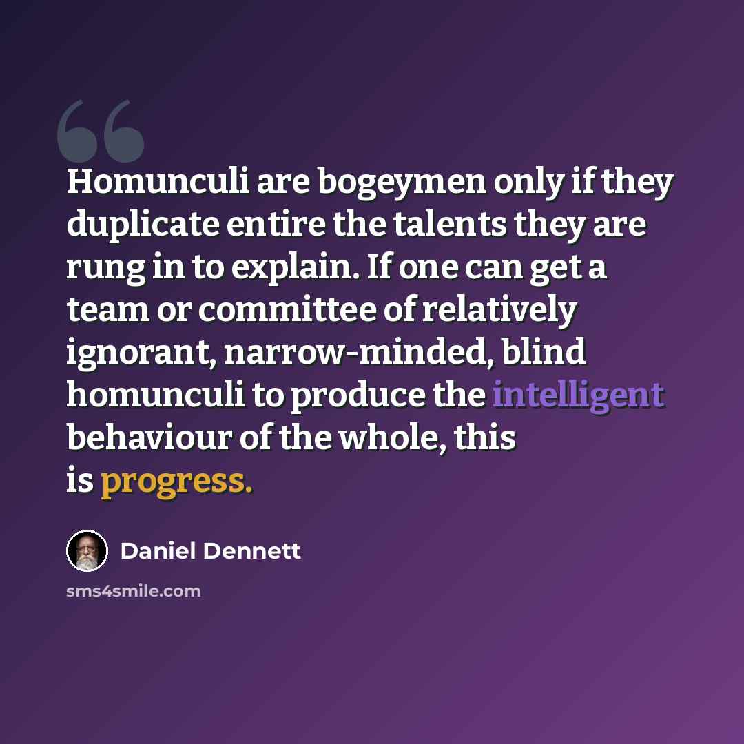 “Homunculi are bogeymen only if they duplicate entire the talents they are rung in to explain. If one can get a team or committee of relatively ignorant, narrow-minded, blind homunculi to produce the intelligent behaviour of the whole, this is progress.” quote by Daniel Dennett