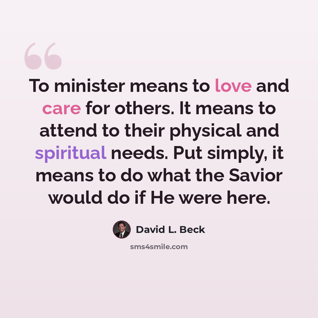 “To minister means to love and care for others. It means to attend to their physical and spiritual needs. Put simply, it means to do what the Savior would do if He were here.” quote by David L. Beck