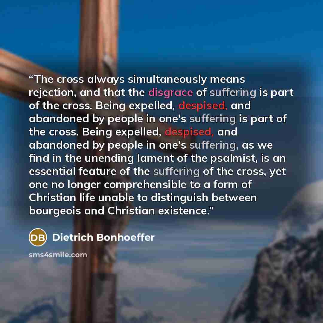 “The cross always simultaneously means rejection, and that the disgrace of suffering is part of the cross. Being expelled, despised, and abandoned by people in one's suffering is part of the cross. Being expelled, despised, and abandoned by people in one's suffering, as we find in the unending…” quote by Dietrich Bonhoeffer