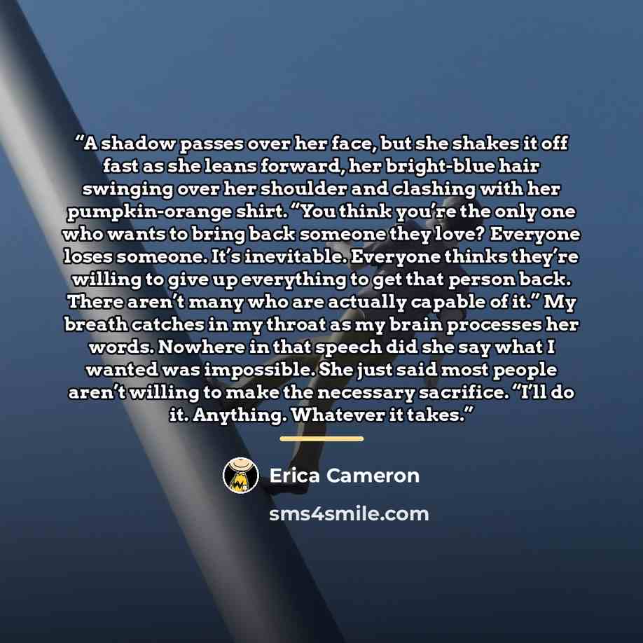 “A shadow passes over her face, but she shakes it off fast as she leans forward, her bright-blue hair swinging over her shoulder and clashing with her pumpkin-orange shirt. “You think you’re the only one who wants to bring back someone they love? Everyone loses someone. It’s inevitable. Everyone…” quote by Erica Cameron