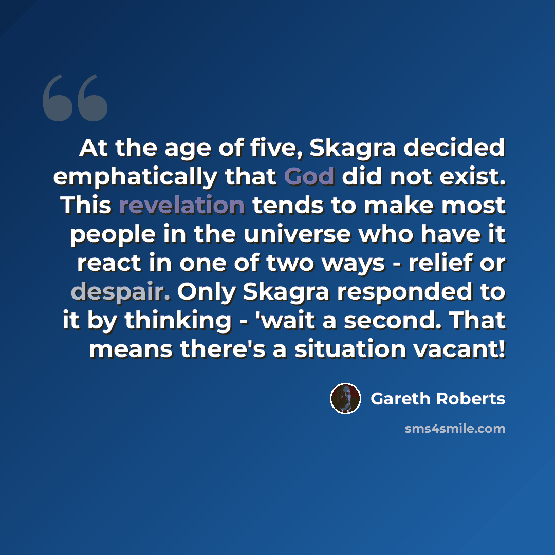 “At the age of five, Skagra decided emphatically that God did not exist. This revelation tends to make most people in the universe who have it react in one of two ways - relief or despair. Only Skagra responded to it by thinking - 'wait a second. That means there's a situation vacant!” quote by Gareth Roberts