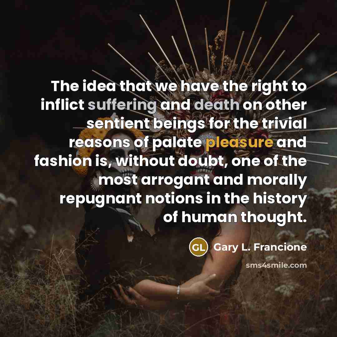 “The idea that we have the right to inflict suffering and death on other sentient beings for the trivial reasons of palate pleasure and fashion is, without doubt, one of the most arrogant and morally repugnant notions in the history of human thought.” quote by Gary L. Francione