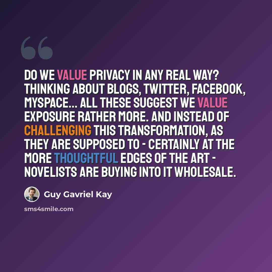 “Do we value privacy in any real way? Thinking about blogs, Twitter, Facebook, MySpace... all these suggest we value exposure rather more. And instead of challenging this transformation, as they are supposed to - certainly at the more thoughtful edges of the art - novelists are buying into it…” quote by Guy Gavriel Kay