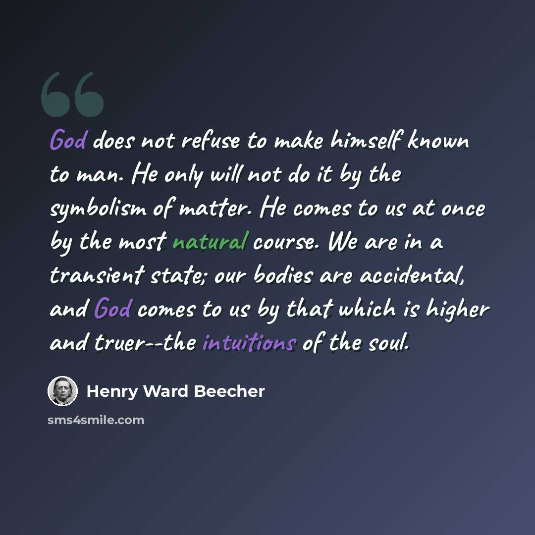“God does not refuse to make himself known to man. He only will not do it by the symbolism of matter. He comes to us at once by the most natural course. We are in a transient state; our bodies are accidental, and God comes to us by that which is higher and truer--the intuitions of the soul.” quote by Henry Ward Beecher