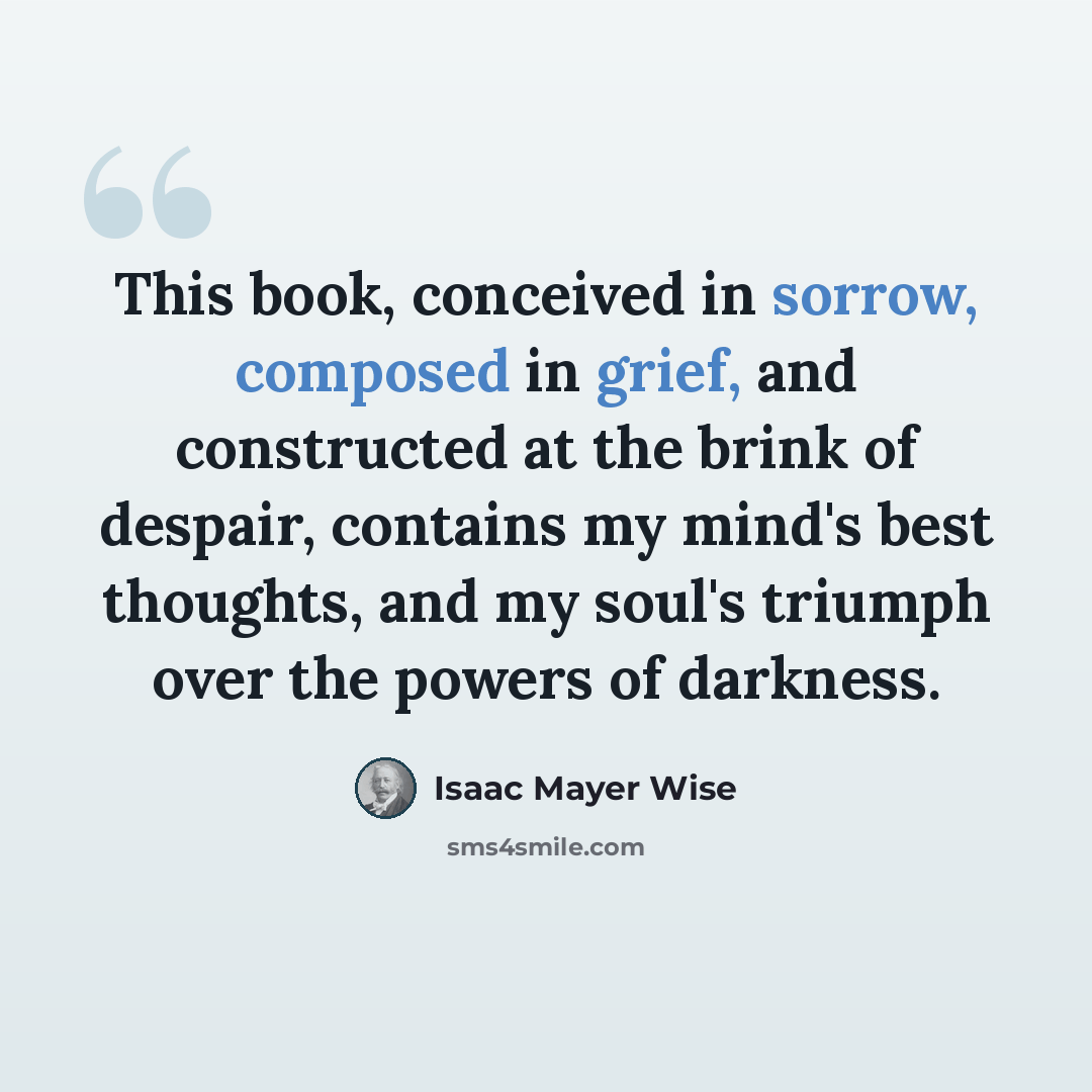 “This book, conceived in sorrow, composed in grief, and constructed at the brink of despair, contains my mind's best thoughts, and my soul's triumph over the powers of darkness.” quote by Isaac Mayer Wise