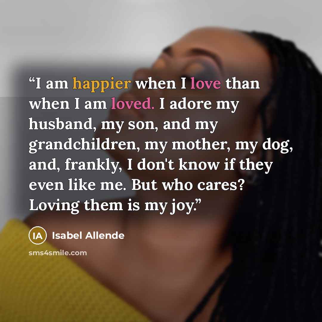 “I am happier when I love than when I am loved. I adore my husband, my son, and my grandchildren, my mother, my dog, and, frankly, I don't know if they even like me. But who cares? Loving them is my joy.” quote by Isabel Allende