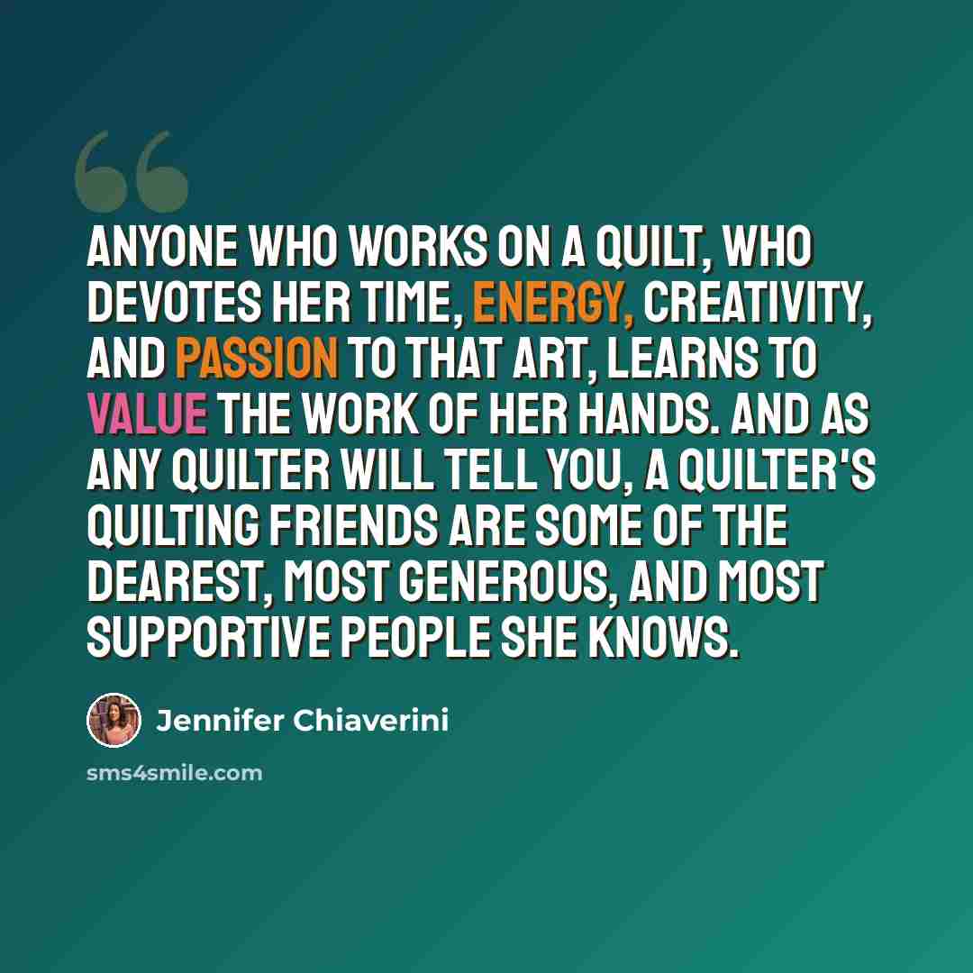“Anyone who works on a quilt, who devotes her time, energy, creativity, and passion to that art, learns to value the work of her hands. And as any quilter will tell you, a quilter's quilting friends are some of the dearest, most generous, and most supportive people she knows.” quote by Jennifer Chiaverini