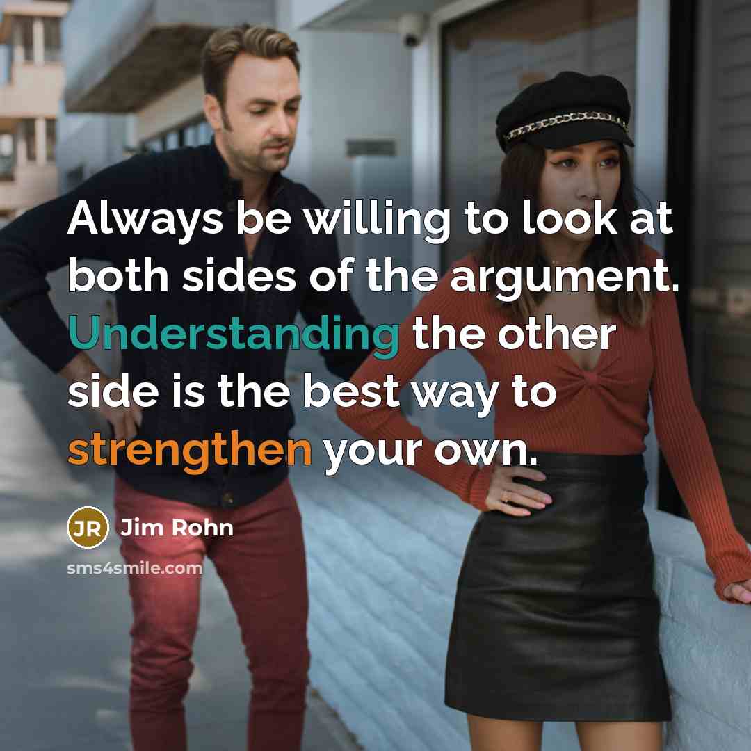 “Always be willing to look at both sides of the argument. Understanding the other side is the best way to strengthen your own.” quote by Jim Rohn