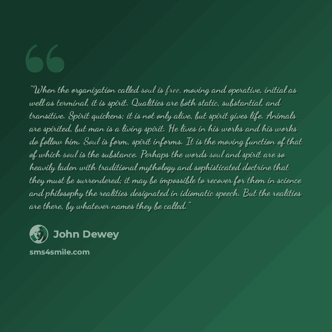 “When the organization called soul is free, moving and operative, initial as well as terminal, it is spirit. Qualities are both static, substantial, and transitive. Spirit quickens; it is not only alive, but spirit gives life. Animals are spirited, but man is a living spirit. He lives in his works…” quote by John Dewey