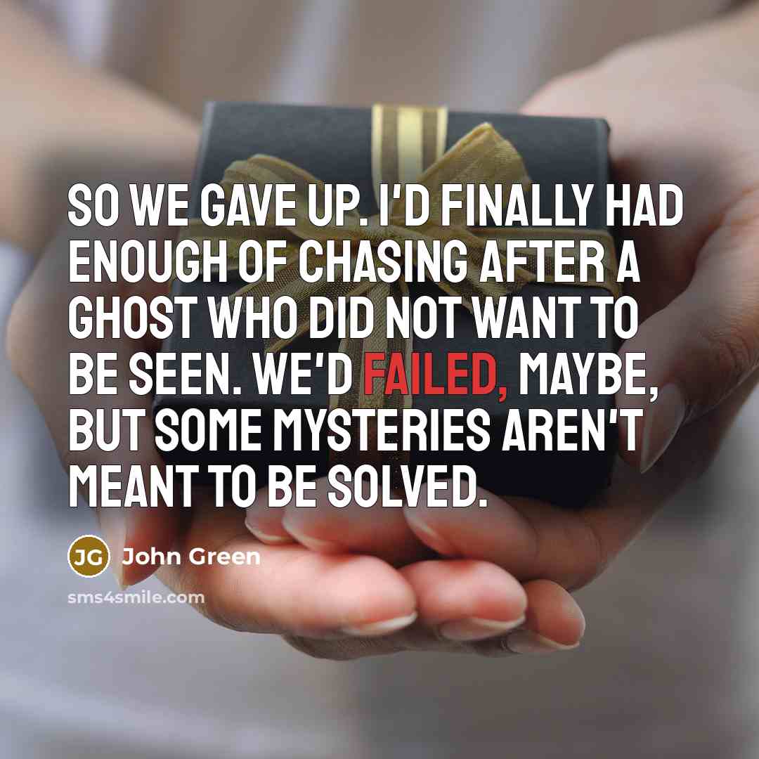 “So we gave up. I'd finally had enough of chasing after a ghost who did not want to be seen. We'd failed, maybe, but some mysteries aren't meant to be solved.” quote by John Green