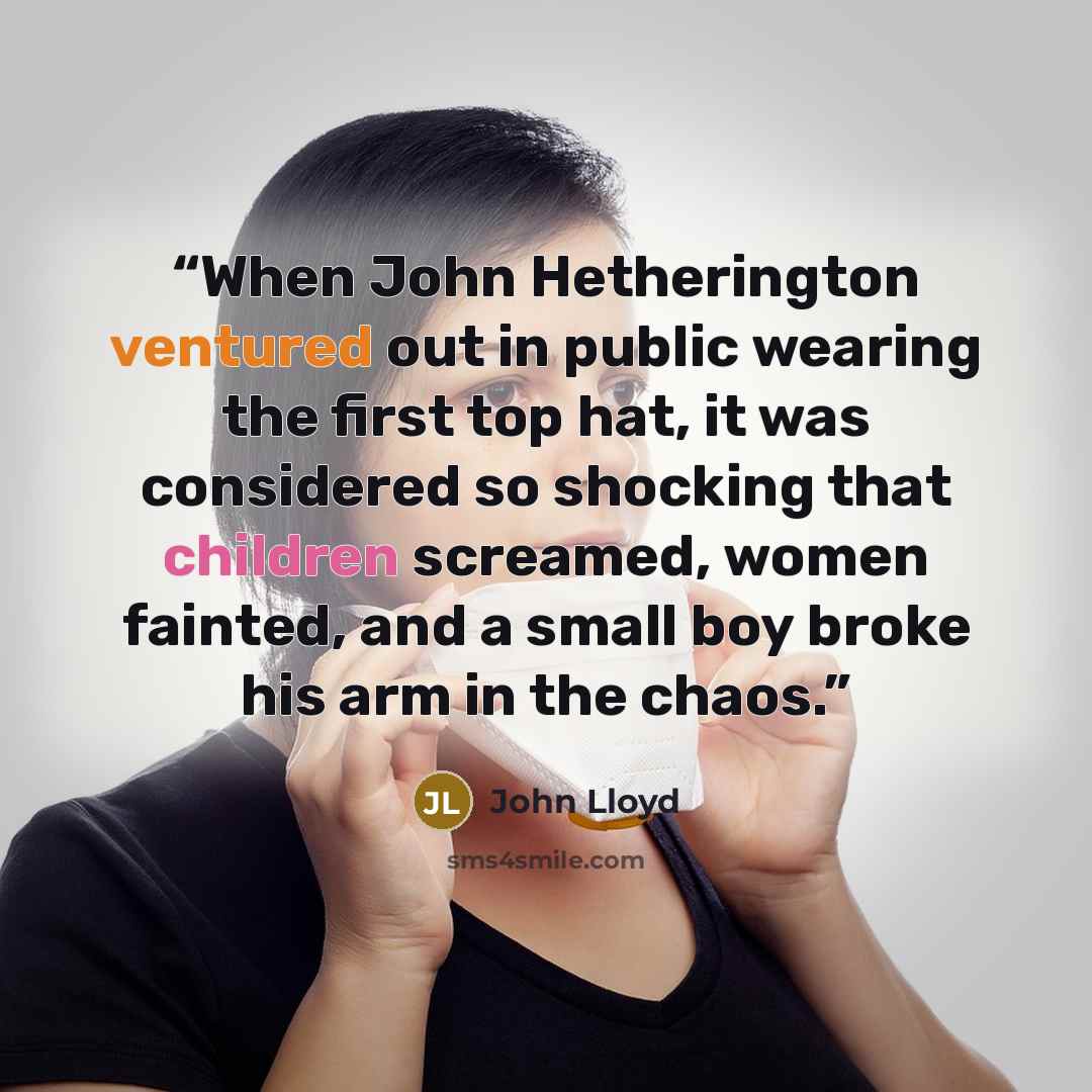 “When John Hetherington ventured out in public wearing the first top hat, it was considered so shocking that children screamed, women fainted, and a small boy broke his arm in the chaos.” quote by John Lloyd