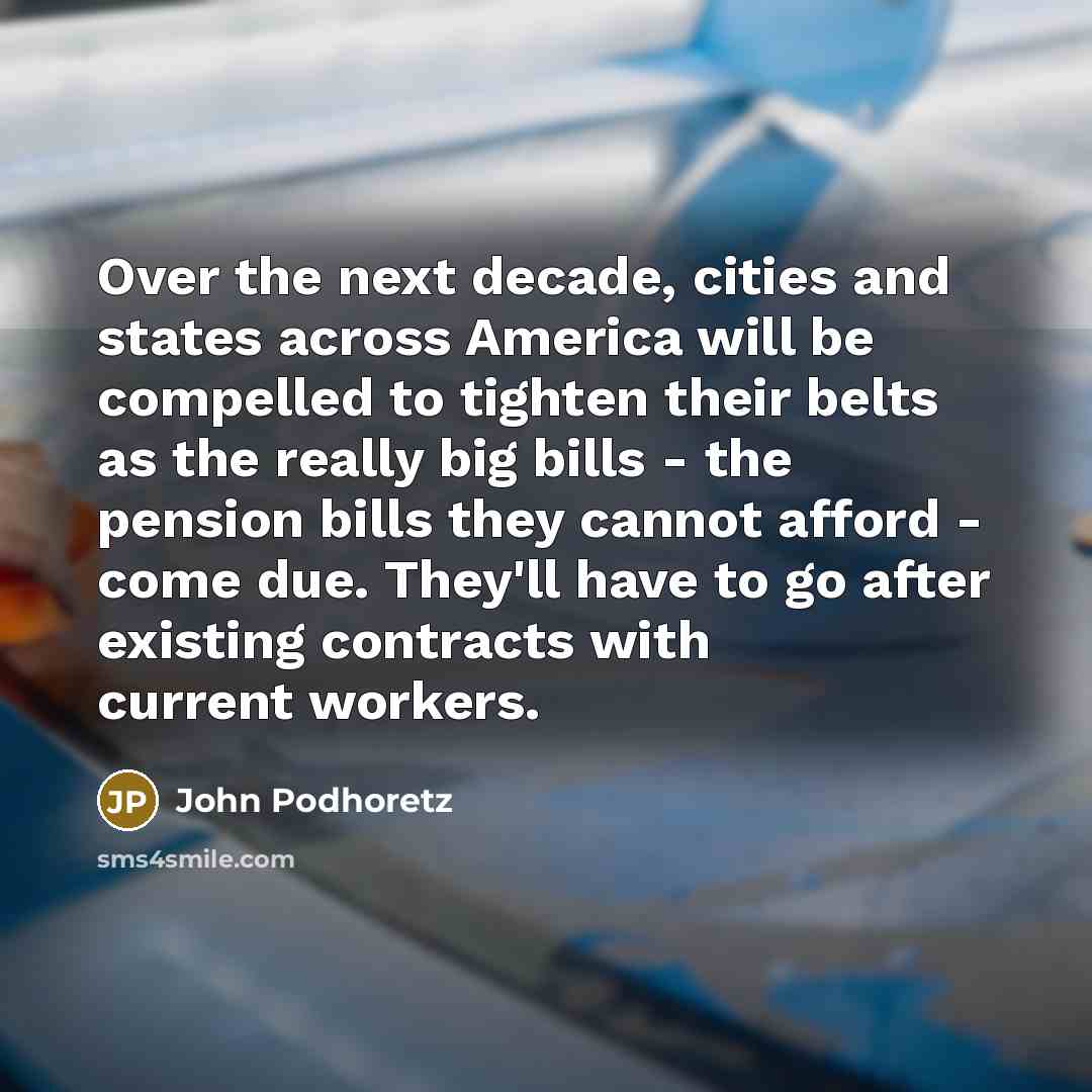 “Over the next decade, cities and states across America will be compelled to tighten their belts as the really big bills - the pension bills they cannot afford - come due. They'll have to go after existing contracts with current workers.” quote by John Podhoretz