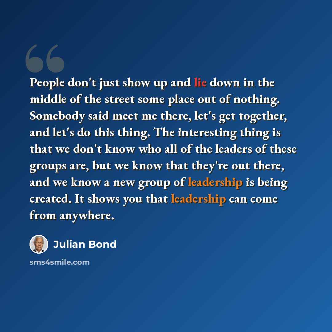 “People don't just show up and lie down in the middle of the street some place out of nothing. Somebody said meet me there, let's get together, and let's do this thing. The interesting thing is that we don't know who all of the leaders of these groups are, but we know that they're out there, and we…” quote by Julian Bond