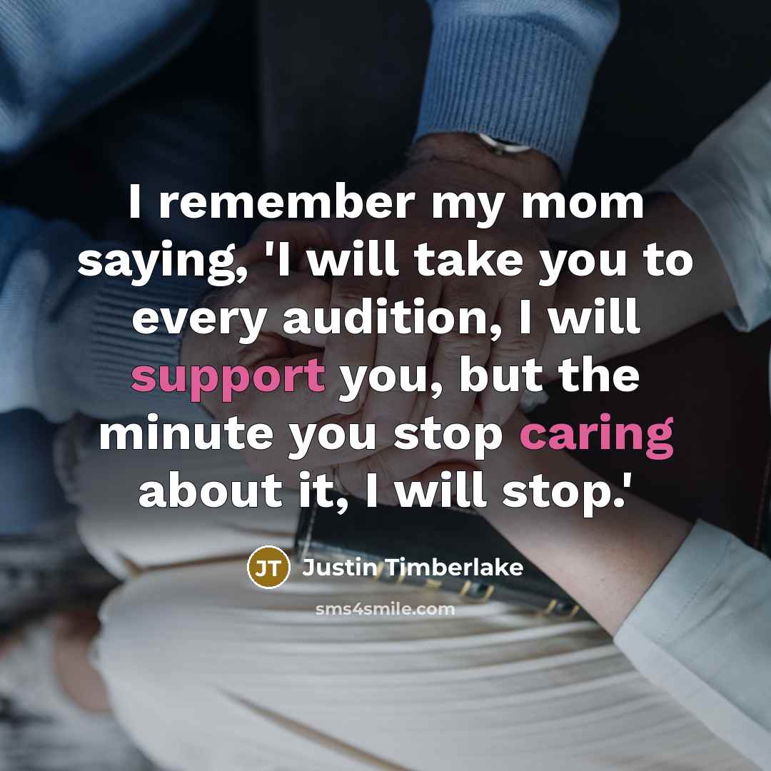 “I remember my mom saying, 'I will take you to every audition, I will support you, but the minute you stop caring about it, I will stop.'” quote by Justin Timberlake