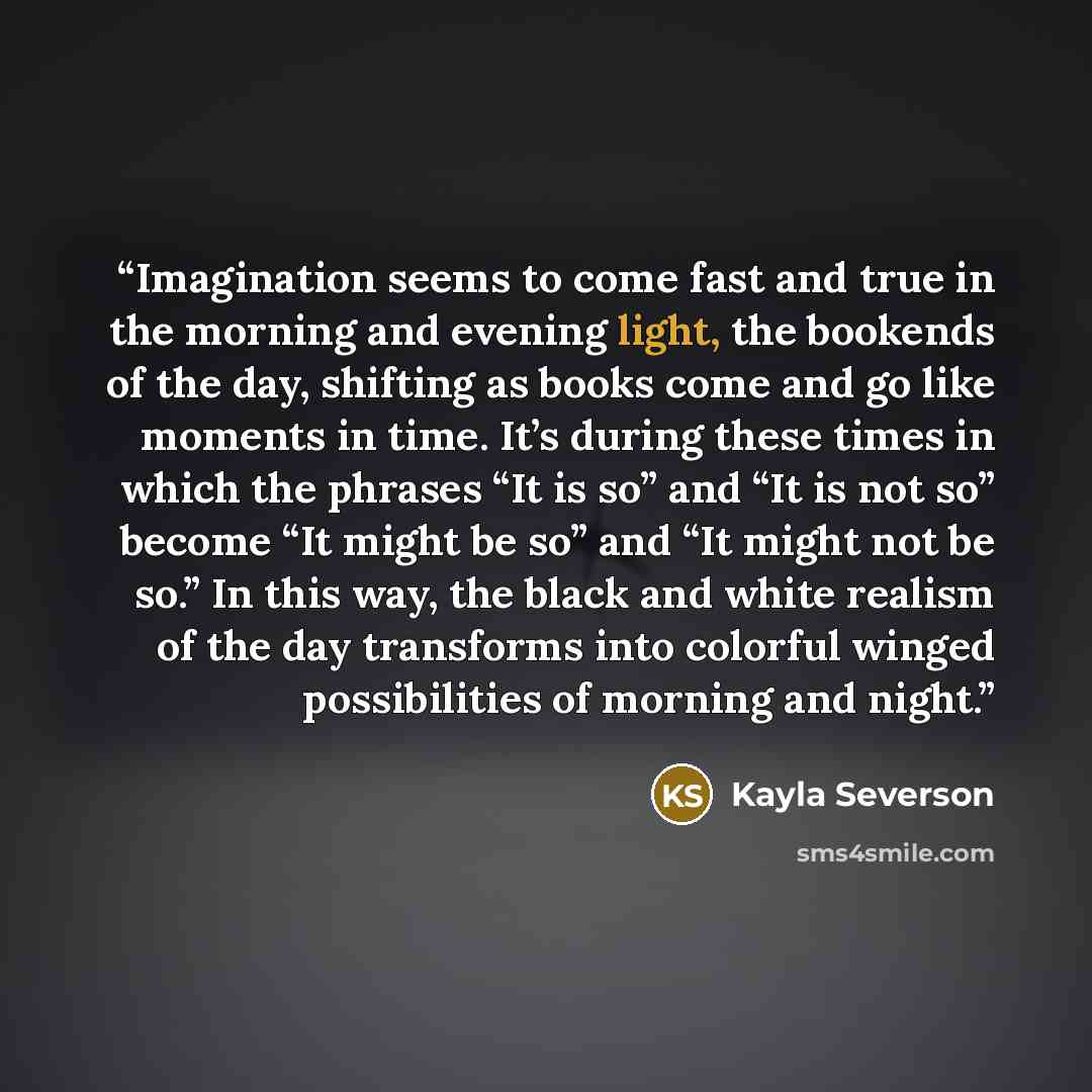 “Imagination seems to come fast and true in the morning and evening light, the bookends of the day, shifting as books come and go like moments in time. It’s during these times in which the phrases “It is so” and “It is not so” become “It might be so” and “It might not be so.” In this way, the black…” quote by Kayla Severson