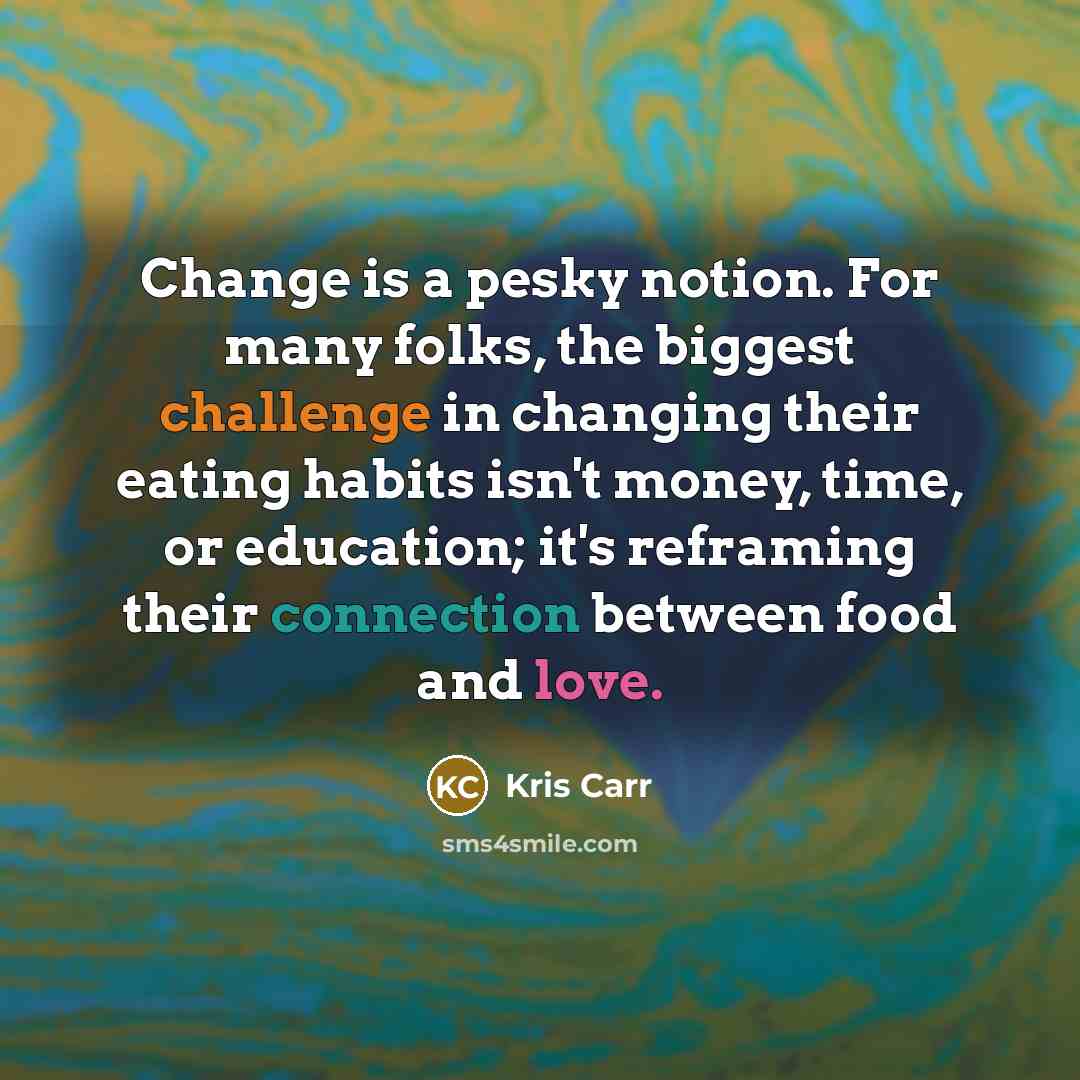 “Change is a pesky notion. For many folks, the biggest challenge in changing their eating habits isn't money, time, or education; it's reframing their connection between food and love.” quote by Kris Carr