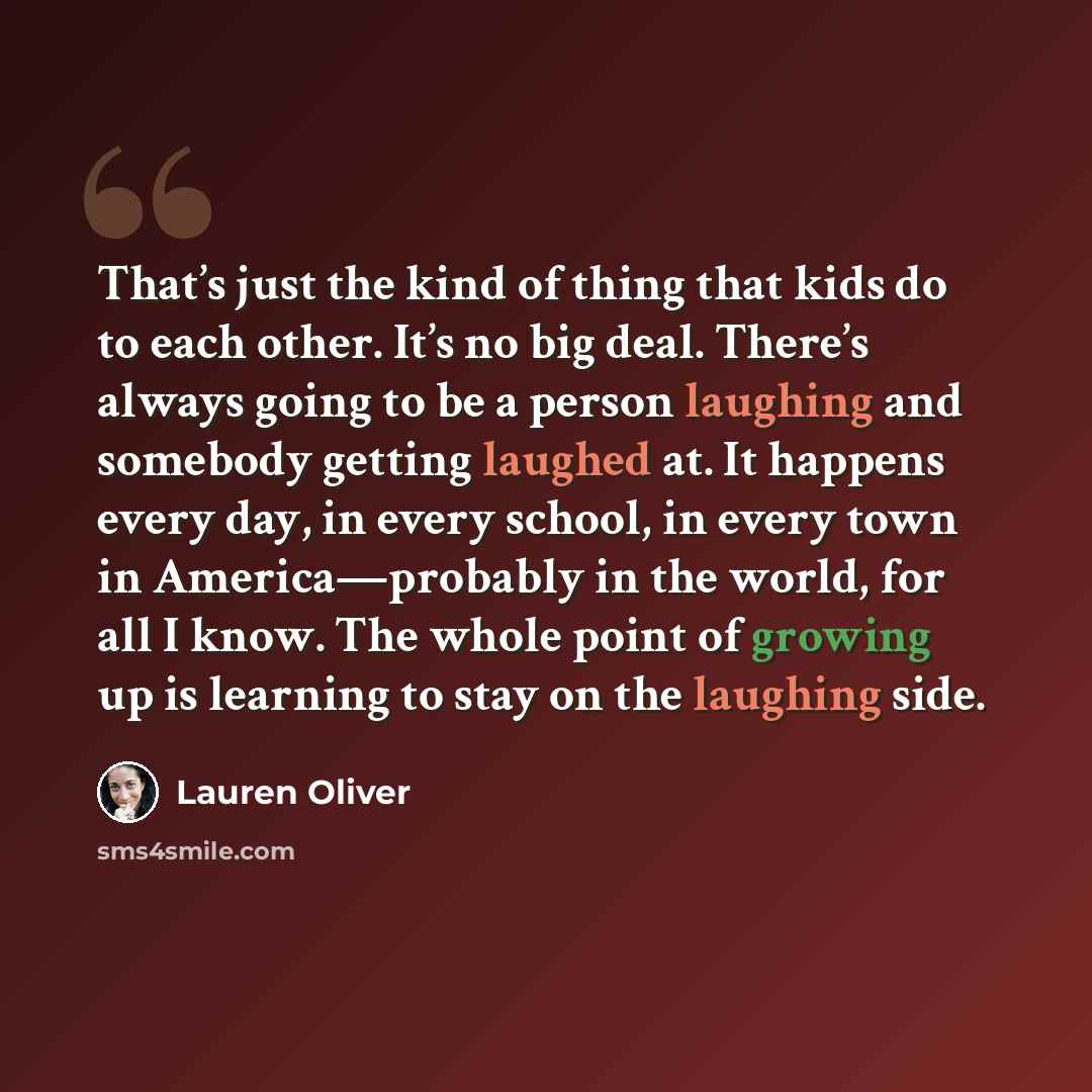 “That’s just the kind of thing that kids do to each other. It’s no big deal. There’s always going to be a person laughing and somebody getting laughed at. It happens every day, in every school, in every town in America—probably in the world, for all I know. The whole point of growing up is learning…” quote by Lauren Oliver