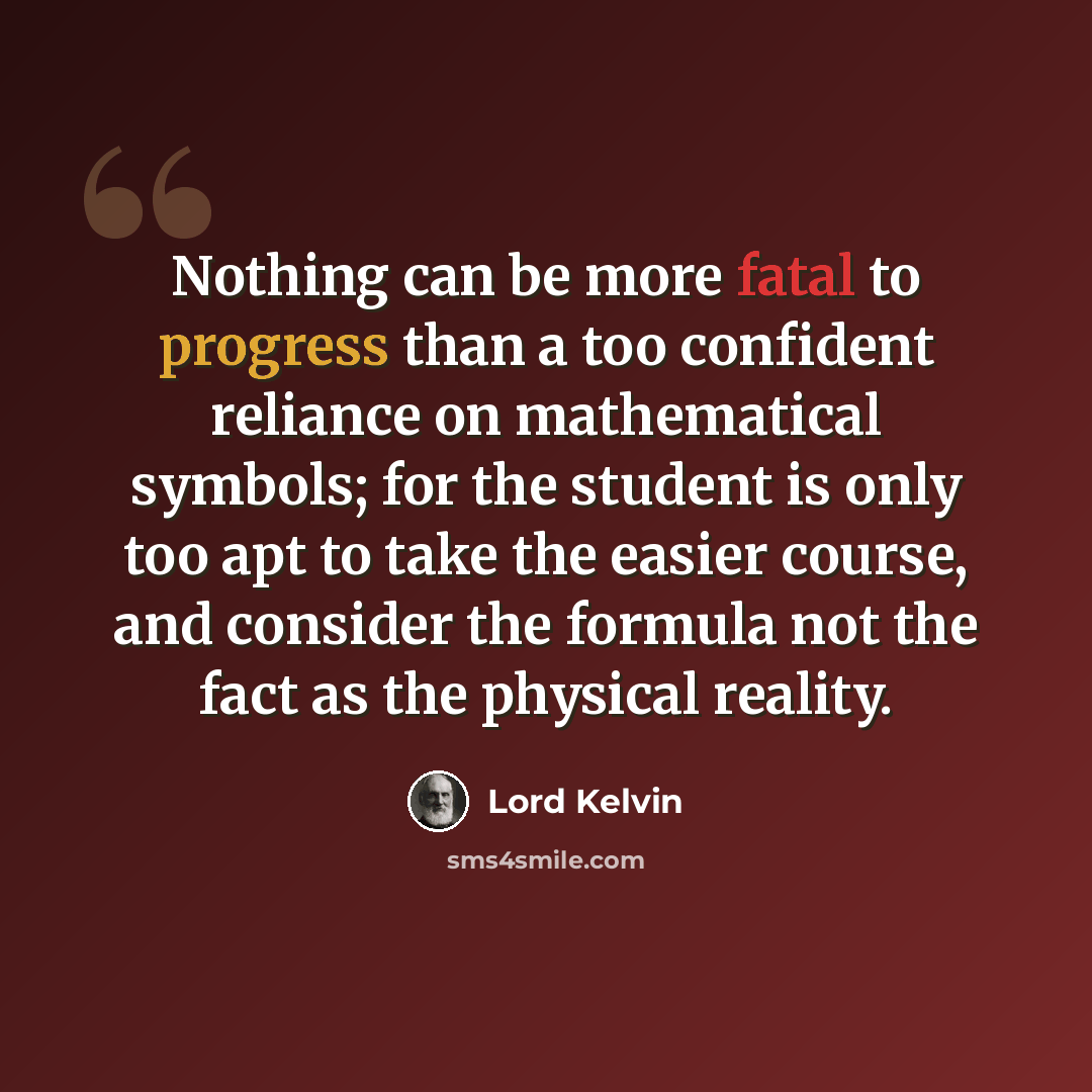 “Nothing can be more fatal to progress than a too confident reliance on mathematical symbols; for the student is only too apt to take the easier course, and consider the formula not the fact as the physical reality.” quote by Lord Kelvin