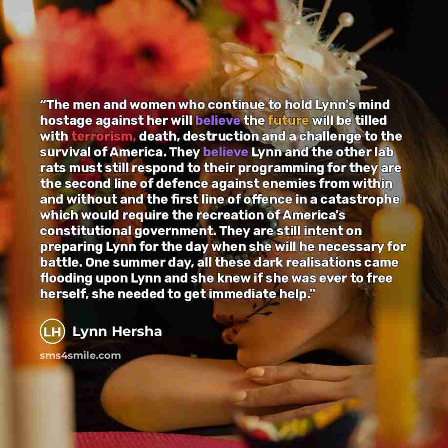 “The men and women who continue to hold Lynn's mind hostage against her will believe the future will be tilled with terrorism, death, destruction and a challenge to the survival of America. They believe Lynn and the other lab rats must still respond to their programming for they are the second line…” quote by Lynn Hersha